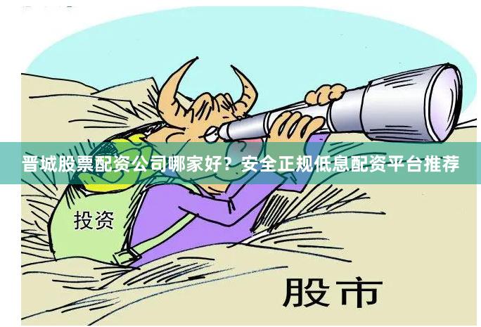 晋城股票配资公司哪家好？安全正规低息配资平台推荐