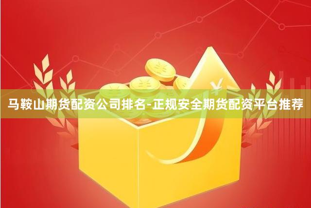 马鞍山期货配资公司排名-正规安全期货配资平台推荐