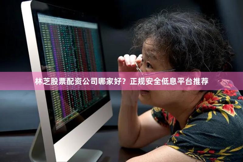 林芝股票配资公司哪家好？正规安全低息平台推荐