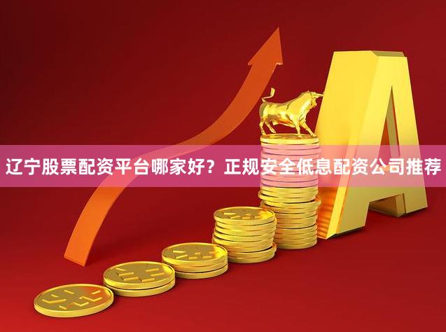 辽宁股票配资平台哪家好？正规安全低息配资公司推荐