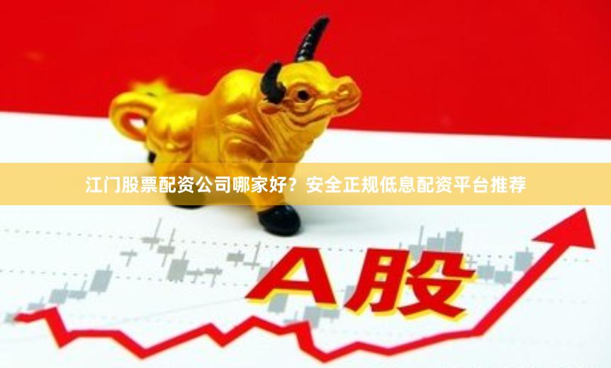 江门股票配资公司哪家好?安全正规低息配资平台推荐