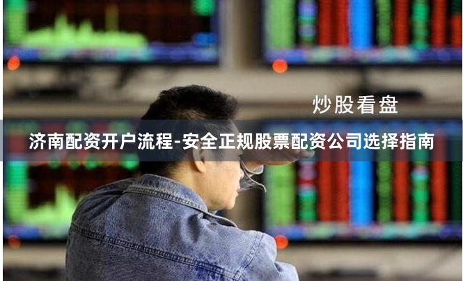济南配资开户流程-安全正规股票配资公司选择指南