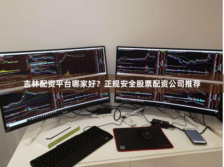 吉林配资平台哪家好？正规安全股票配资公司推荐