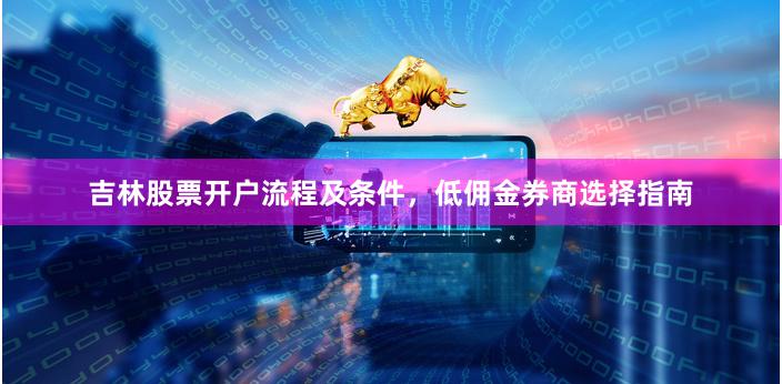 吉林股票开户流程及条件，低佣金券商选择指南