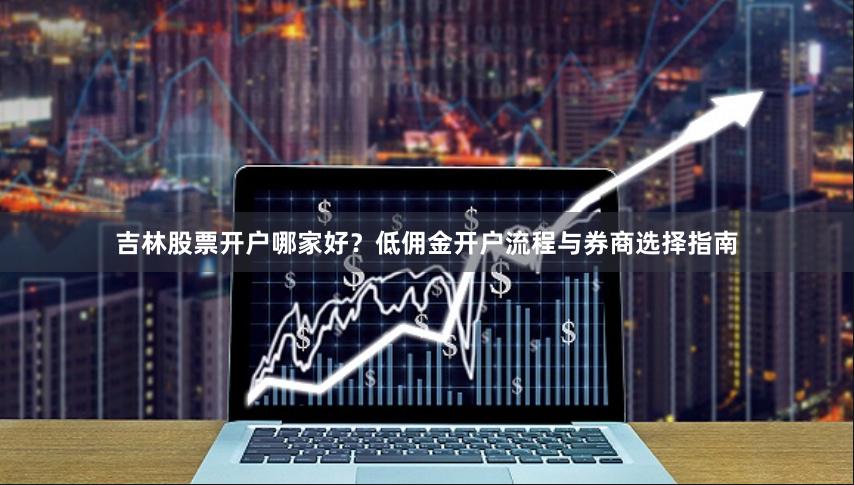 吉林股票开户哪家好？低佣金开户流程与券商选择指南