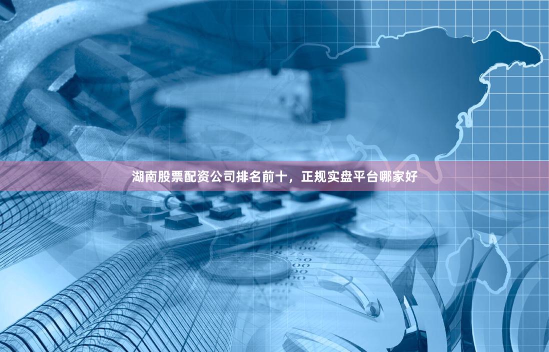 湖南股票配资公司排名前十，正规实盘平台哪家好