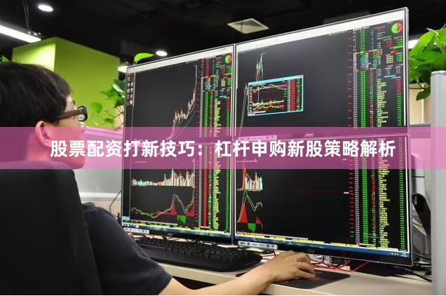 股票配资打新技巧:杠杆申购新股策略解析