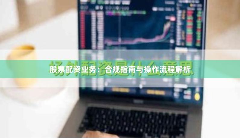 股票配资业务：合规指南与操作流程解析